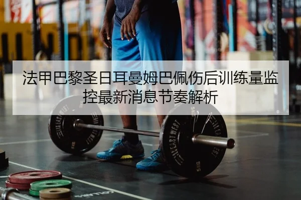 法甲巴黎圣日耳曼姆巴佩伤后训练量监控最新消息节奏解析